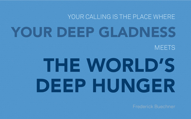 YOUR CALLING IS THE PLACE WHERE
YOUR DEEP GLADNESS
MEETS
THE WORLD’S
DEEP HUNGER
Frederick Buechner
