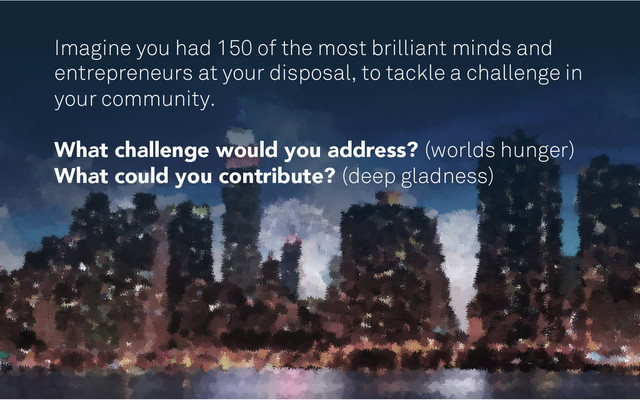 Imagine you had 150 of the most brilliant minds and
entrepreneurs at your disposal, to tackle a challenge in
your community.
What challenge would you address? (worlds hunger)
What could you contribute? (deep gladness)
