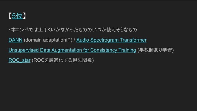 【5位】
・本コンペでは上手くいかなかったもののいつか使えそうなもの
DANN (domain adaptationに) / Audio Spectrogram Transformer
Unsupervised Data Augmentation for Consistency Training (半教師あり学習)
ROC_star (ROCを最適化する損失関数)
