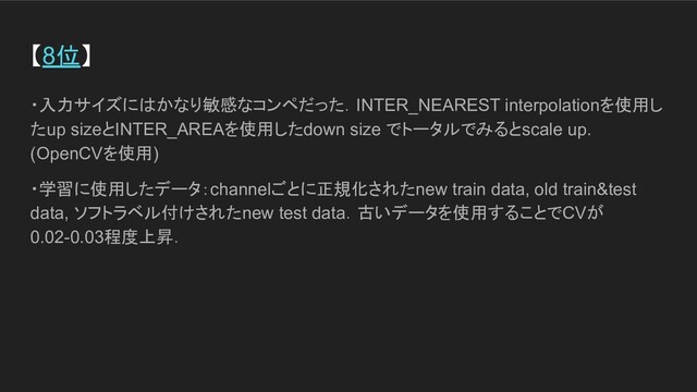 【8位】
・入力サイズにはかなり敏感なコンペだった．INTER_NEAREST interpolationを使用し
たup sizeとINTER_AREAを使用したdown size でトータルでみるとscale up.
(OpenCVを使用)
・学習に使用したデータ：channelごとに正規化されたnew train data, old train&test
data, ソフトラベル付けされたnew test data．古いデータを使用することでCVが
0.02-0.03程度上昇．
