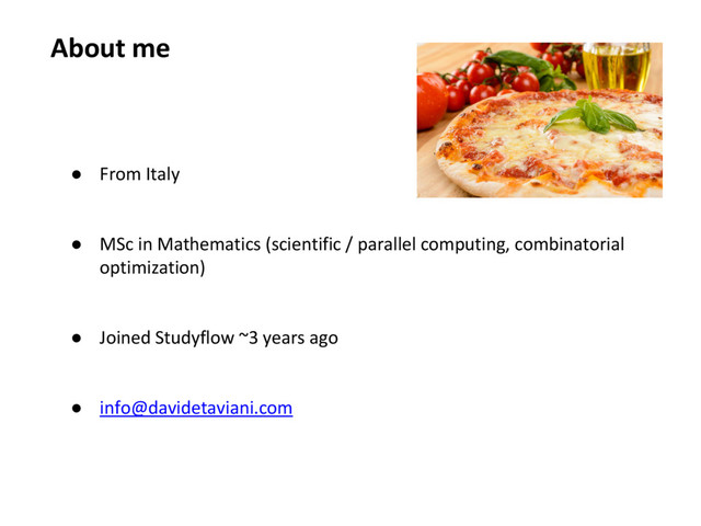 About me
● From Italy
● MSc in Mathematics (scientific / parallel computing, combinatorial
optimization)
● Joined Studyflow ~3 years ago
● info@davidetaviani.com
