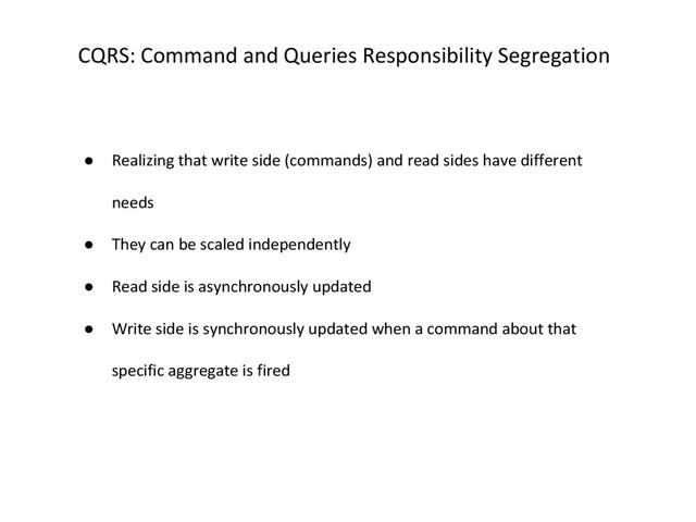 CQRS: Command and Queries Responsibility Segregation
● Realizing that write side (commands) and read sides have different
needs
● They can be scaled independently
● Read side is asynchronously updated
● Write side is synchronously updated when a command about that
specific aggregate is fired
