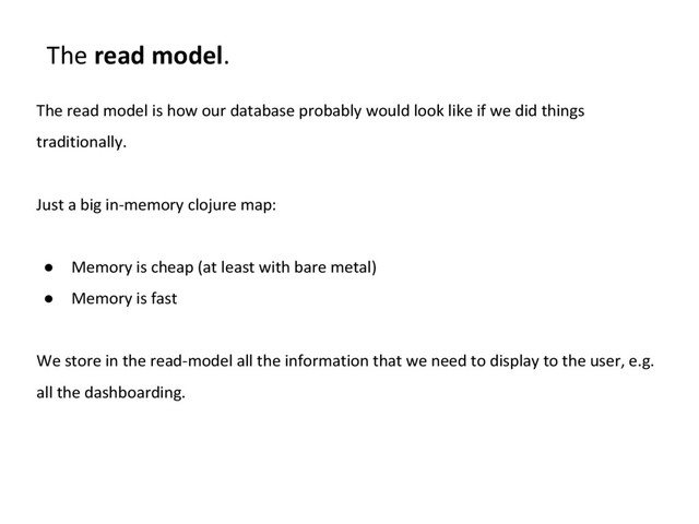 The read model.
The read model is how our database probably would look like if we did things
traditionally.
Just a big in-memory clojure map:
● Memory is cheap (at least with bare metal)
● Memory is fast
We store in the read-model all the information that we need to display to the user, e.g.
all the dashboarding.
