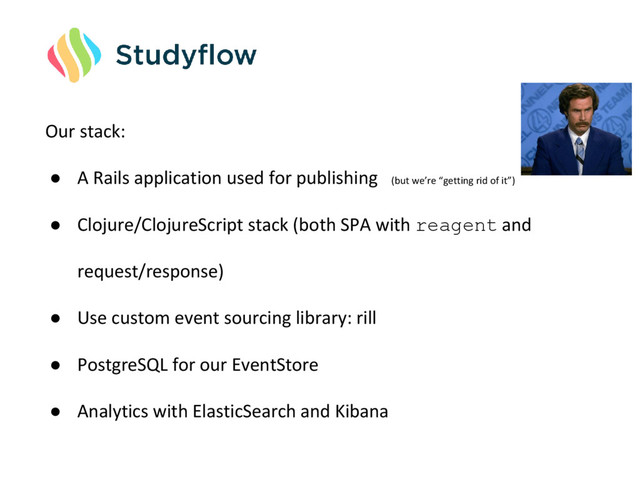 Our stack:
● A Rails application used for publishing (but we’re “getting rid of it”)
● Clojure/ClojureScript stack (both SPA with reagent and
request/response)
● Use custom event sourcing library: rill
● PostgreSQL for our EventStore
● Analytics with ElasticSearch and Kibana
