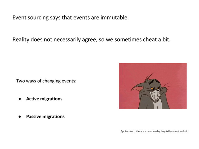 Two ways of changing events:
● Active migrations
● Passive migrations
Event sourcing says that events are immutable.
Reality does not necessarily agree, so we sometimes cheat a bit.
Spoiler alert: there is a reason why they tell you not to do it
