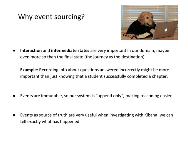 Why event sourcing?
● Interaction and intermediate states are very important in our domain, maybe
even more so than the final state (the journey vs the destination).
Example: Recording info about questions answered incorrectly might be more
important than just knowing that a student successfully completed a chapter.
● Events are immutable, so our system is “append only”, making reasoning easier
● Events as source of truth are very useful when investigating with Kibana: we can
tell exactly what has happened
