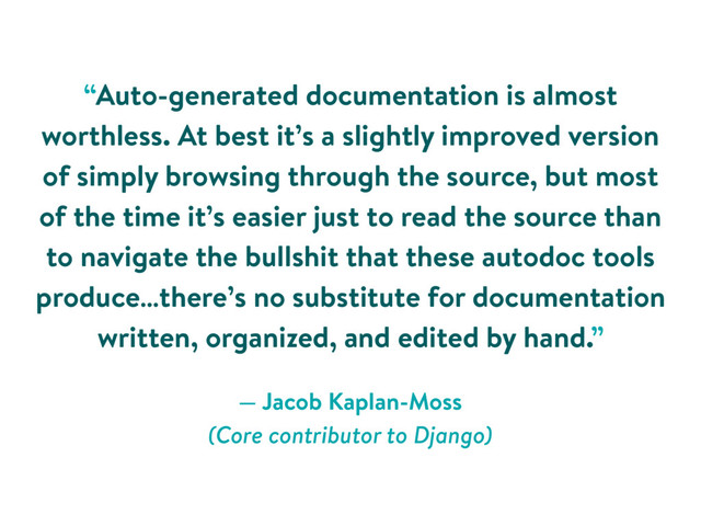— Jacob Kaplan-Moss 
(Core contributor to Django)
“Auto-generated documentation is almost
worthless. At best it’s a slightly improved version
of simply browsing through the source, but most
of the time it’s easier just to read the source than
to navigate the bullshit that these autodoc tools
produce…there’s no substitute for documentation
written, organized, and edited by hand.”
