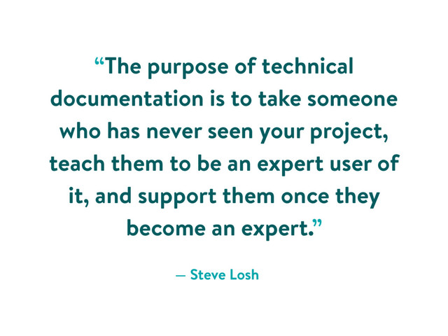“The purpose of technical
documentation is to take someone
who has never seen your project,
teach them to be an expert user of
it, and support them once they
become an expert.”
— Steve Losh
