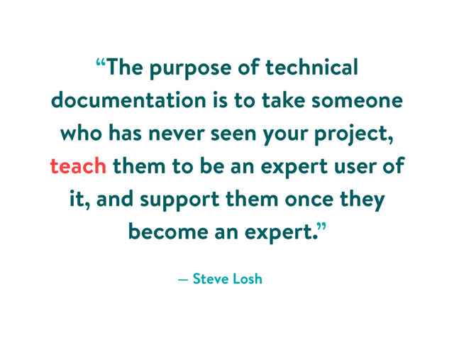 “The purpose of technical
documentation is to take someone
who has never seen your project,
teach them to be an expert user of
it, and support them once they
become an expert.”
— Steve Losh
