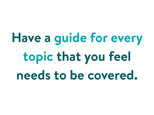 Have a guide for every
topic that you feel
needs to be covered.
