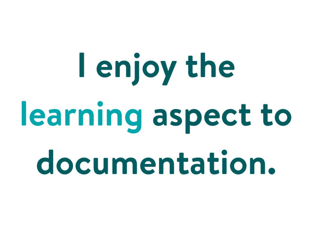 I enjoy the
learning aspect to
documentation.
