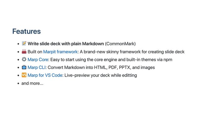 Features
Write slide deck with plain Markdown (CommonMark)
Built on Marpit framework: A brand-new skinny framework for creating slide deck
Marp Core: Easy to start using the core engine and built-in themes via npm
Marp CLI: Convert Markdown into HTML, PDF, PPTX, and images
Marp for VS Code: Live-preview your deck while editting
and more...
