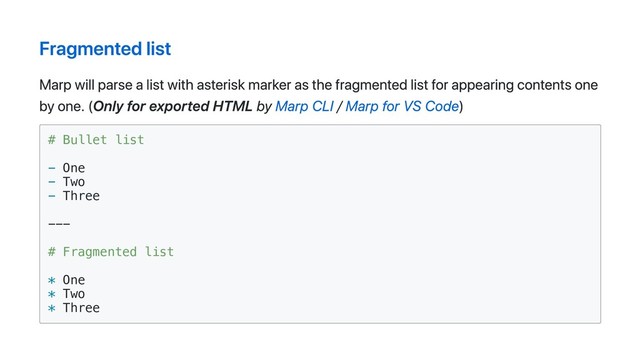 Fragmented list
Marp will parse a list with asterisk marker as the fragmented list for appearing contents one
by one. (Only for exported HTML by Marp CLI / Marp for VS Code)
# Bullet list
- One
- Two
- Three
---
# Fragmented list
* One
* Two
* Three
