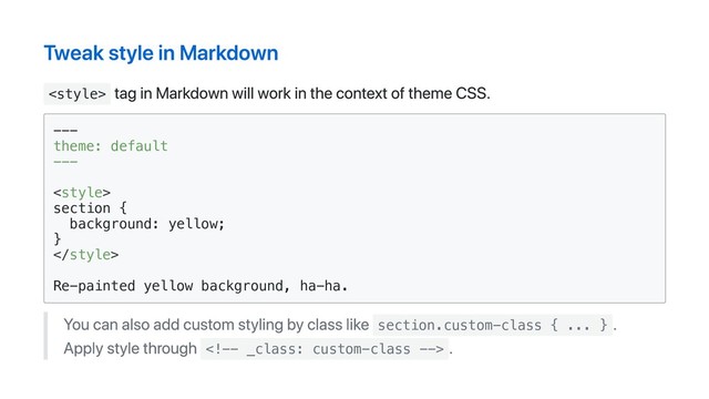 Tweak style in Markdown

tag in Markdown will work in the context of theme CSS.
---
theme: default
---
<style>
section {
background: yellow;
}

Re-painted yellow background, ha-ha.
You can also add custom styling by class like section.custom-class { ... }
.
Apply style through 
.
