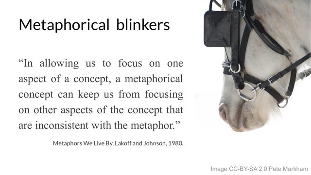 Metaphorical blinkers
Image CC-BY-SA 2.0 Pete Markham
Metaphors We Live By, Lakoff and Johnson, 1980.
“In allowing us to focus on one
aspect of a concept, a metaphorical
concept can keep us from focusing
on other aspects of the concept that
are inconsistent with the metaphor.”
