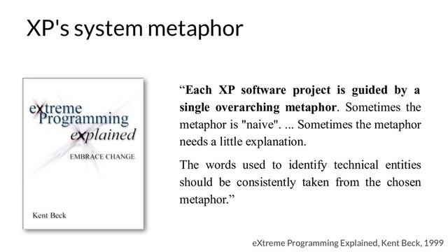 “Each XP software project is guided by a
single overarching metaphor. Sometimes the
metaphor is "naive". ... Sometimes the metaphor
needs a little explanation.
The words used to identify technical entities
should be consistently taken from the chosen
metaphor.”
eXtreme Programming Explained, Kent Beck, 1999
XP's system metaphor
