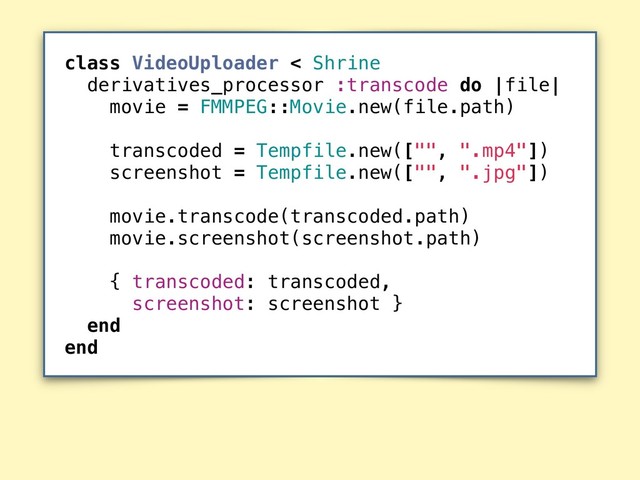 class VideoUploader < Shrine
derivatives_processor :transcode do |file|
movie = FMMPEG::Movie.new(file.path)
transcoded = Tempfile.new(["", ".mp4"])
screenshot = Tempfile.new(["", ".jpg"])
movie.transcode(transcoded.path)
movie.screenshot(screenshot.path)
{ transcoded: transcoded,
screenshot: screenshot }
end
end
