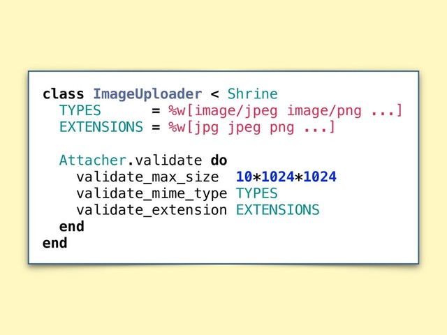 class ImageUploader < Shrine
TYPES = %w[image/jpeg image/png ...]
EXTENSIONS = %w[jpg jpeg png ...]
Attacher.validate do
validate_max_size 10*1024*1024
validate_mime_type TYPES
validate_extension EXTENSIONS
end
end
