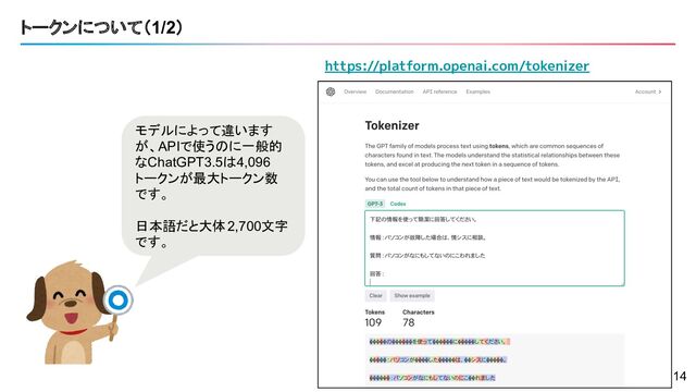 トークンについて（1/2）
モデルによって違います
が、APIで使うのに一般的
なChatGPT3.5は4,096
トークンが最大トークン数
です。
日本語だと大体2,700文字
です。
https://platform.openai.com/tokenizer
14
14

