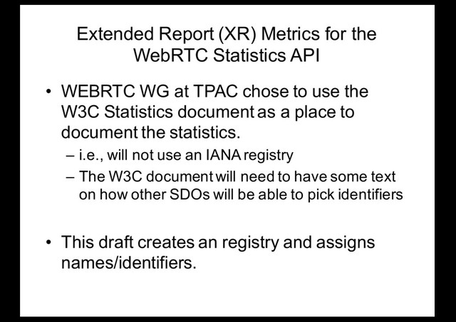 Extended Report (XR) Metrics for the
WebRTC Statistics API
• WEBRTC WG at TPAC chose to use the
W3C Statistics document as a place to
document the statistics.
– i.e., will not use an IANA registry
– The W3C document will need to have some text
on how other SDOs will be able to pick identifiers
• This draft creates an registry and assigns
names/identifiers.
