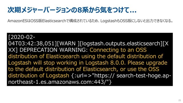 21
次期メジャーバージョンの8系から気をつけて...
[2020-02-
04T03:42:38,051][WARN ][logstash.outputs.elasticsearch][X
XX] DEPRECATION WARNING: Connecting to an OSS
distribution of Elasticsearch using the default distribution of
Logstash will stop working in Logstash 8.0.0. Please upgrade
to the default distribution of Elasticsearch, or use the OSS
distribution of Logstash {:url=>"https:// search-test-hoge.ap-
northeast-1.es.amazonaws.com:443/"}
AmazonESはOSS版Elasticsearchで構成されているため、LogstashもOSS版にしないと出力できなくなる。
