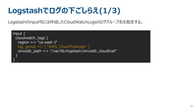 44
Logstashでログの下ごしらえ(1/3)
Logstashのinput句には作成したCloudWatchLogsのロググループ名を指定する。
input {
cloudwatch_logs {
region => "us-east-1"
log_group => [ "AWS_CloudTrailLogs" ]
sincedb_path => "/var/lib/logstash/sincedb_cloudtrail"
}
}

