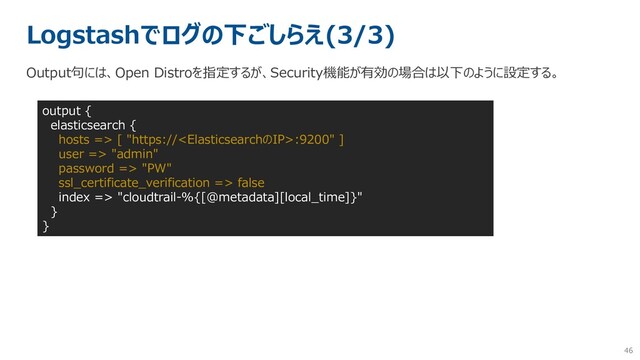 46
Logstashでログの下ごしらえ(3/3)
Output句には、Open Distroを指定するが、Security機能が有効の場合は以下のように設定する。
output {
elasticsearch {
hosts => [ "https://:9200" ]
user => "admin"
password => "PW"
ssl_certificate_verification => false
index => "cloudtrail-%{[@metadata][local_time]}"
}
}
