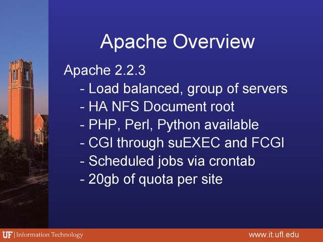 Apache Overview
Apache 2.2.3
- Load balanced, group of servers
- HA NFS Document root
- PHP, Perl, Python available
- CGI through suEXEC and FCGI
- Scheduled jobs via crontab
- 20gb of quota per site
www.it.ufl.edu
