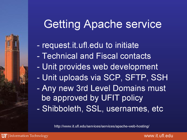 Getting Apache service
- request.it.ufl.edu to initiate
- Technical and Fiscal contacts
- Unit provides web development
- Unit uploads via SCP, SFTP, SSH
- Any new 3rd Level Domains must
be approved by UFIT policy
- Shibboleth, SSL, usernames, etc
www.it.ufl.edu
http://www.it.ufl.edu/services/services/apache-web-hosting/
