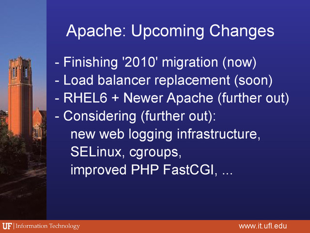 Apache: Upcoming Changes
- Finishing '2010' migration (now)
- Load balancer replacement (soon)
- RHEL6 + Newer Apache (further out)
- Considering (further out):
new web logging infrastructure,
SELinux, cgroups,
improved PHP FastCGI, ...
www.it.ufl.edu
