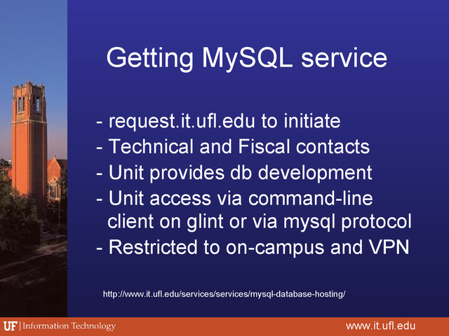 Getting MySQL service
www.it.ufl.edu
- request.it.ufl.edu to initiate
- Technical and Fiscal contacts
- Unit provides db development
- Unit access via command-line
client on glint or via mysql protocol
- Restricted to on-campus and VPN
http://www.it.ufl.edu/services/services/mysql-database-hosting/
