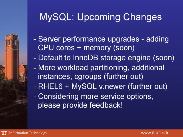MySQL: Upcoming Changes
www.it.ufl.edu
- Server performance upgrades - adding
CPU cores + memory (soon)
- Default to InnoDB storage engine (soon)
- More workload partitioning, additional
instances, cgroups (further out)
- RHEL6 + MySQL v.newer (further out)
- Considering more service options,
please provide feedback!
