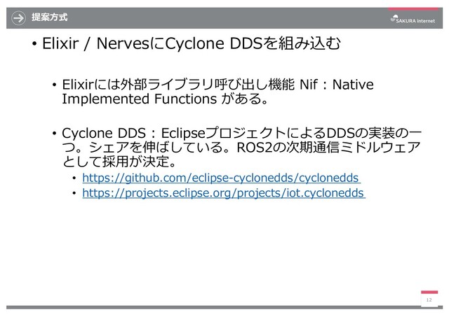 提案⽅式
• Elixir / NervesにCyclone DDSを組み込む
• Elixirには外部ライブラリ呼び出し機能 Nif : Native
Implemented Functions がある。
• Cyclone DDS : EclipseプロジェクトによるDDSの実装の⼀
つ。シェアを伸ばしている。ROS2の次期通信ミドルウェア
として採⽤が決定。
• https://github.com/eclipse-cyclonedds/cyclonedds
• https://projects.eclipse.org/projects/iot.cyclonedds
12
