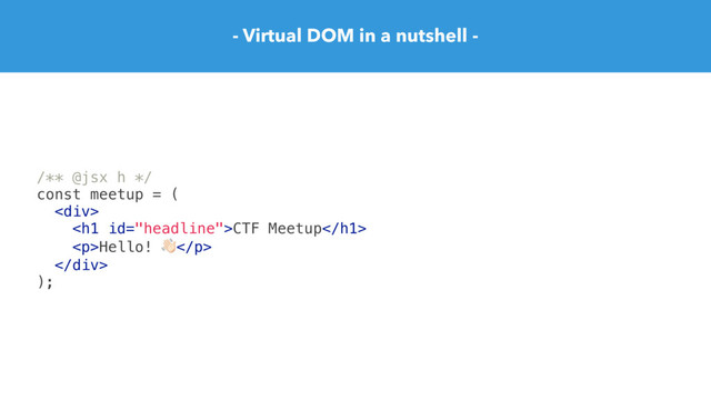 - Virtual DOM in a nutshell -
/** @jsx h */
const meetup = (
<div>
<h1>CTF Meetup</h1>
<p>Hello! "</p>
</div>
);
