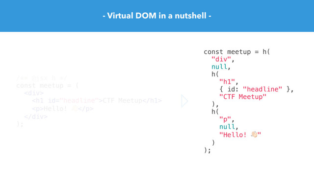 - Virtual DOM in a nutshell -
/** @jsx h */
const meetup = (
<div>
<h1>CTF Meetup</h1>
<p>Hello! "</p>
</div>
);
const meetup = h(
"div",
null,
h(
"h1",
{ id: "headline" },
"CTF Meetup"
),
h(
"p",
null,
"Hello! ""
)
);
