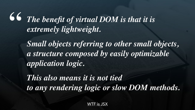 WTF is JSX
The beneﬁt of virtual DOM is that it is 
extremely lightweight.
Small objects referring to other small objects, 
a structure composed by easily optimizable
application logic.
This also means it is not tied  
to any rendering logic or slow DOM methods.
“
