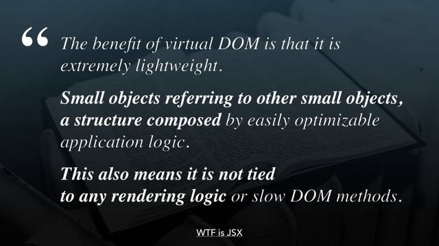 The beneﬁt of virtual DOM is that it is 
extremely lightweight.
Small objects referring to other small objects,
a structure composed by easily optimizable
application logic.
This also means it is not tied  
to any rendering logic or slow DOM methods.
“
WTF is JSX
