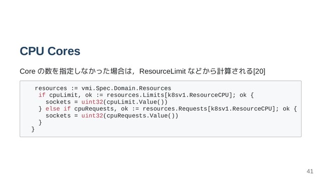 CPU Cores
Core の数を指定しなかった場合は，ResourceLimit などから計算される[20]
resources := vmi.Spec.Domain.Resources
if cpuLimit, ok := resources.Limits[k8sv1.ResourceCPU]; ok {
sockets = uint32(cpuLimit.Value())
} else if cpuRequests, ok := resources.Requests[k8sv1.ResourceCPU]; ok {
sockets = uint32(cpuRequests.Value())
}
}
41
