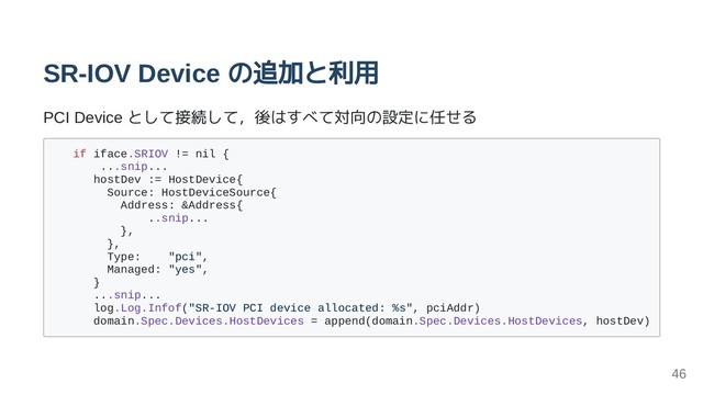 SR-IOV Device の追加と利用
PCI Device として接続して，後はすべて対向の設定に任せる
if iface.SRIOV != nil {
...snip...
hostDev := HostDevice{
Source: HostDeviceSource{
Address: &Address{
..snip...
},
},
Type: "pci",
Managed: "yes",
}
...snip...
log.Log.Infof("SR-IOV PCI device allocated: %s", pciAddr)
domain.Spec.Devices.HostDevices = append(domain.Spec.Devices.HostDevices, hostDev)
46

