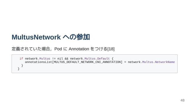 MultusNetwork への参加
定義されていた場合，Pod に Annotation をつける[18]
if network.Multus != nil && network.Multus.Default {
annotationsList[MULTUS_DEFAULT_NETWORK_CNI_ANNOTATION] = network.Multus.NetworkName
}
}
48
