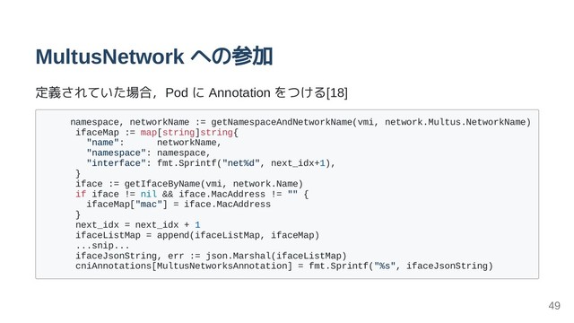 MultusNetwork への参加
定義されていた場合，Pod に Annotation をつける[18]
namespace, networkName := getNamespaceAndNetworkName(vmi, network.Multus.NetworkName)
ifaceMap := map[string]string{
"name": networkName,
"namespace": namespace,
"interface": fmt.Sprintf("net%d", next_idx+1),
}
iface := getIfaceByName(vmi, network.Name)
if iface != nil && iface.MacAddress != "" {
ifaceMap["mac"] = iface.MacAddress
}
next_idx = next_idx + 1
ifaceListMap = append(ifaceListMap, ifaceMap)
...snip...
ifaceJsonString, err := json.Marshal(ifaceListMap)
cniAnnotations[MultusNetworksAnnotation] = fmt.Sprintf("%s", ifaceJsonString)
49
