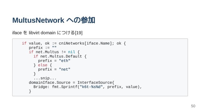 MultusNetwork への参加
iface を libvirt domain につける[19]
if value, ok := cniNetworks[iface.Name]; ok {
prefix := ""
if net.Multus != nil {
if net.Multus.Default {
prefix = "eth"
} else {
prefix = "net"
}
...snip...
domainIface.Source = InterfaceSource{
Bridge: fmt.Sprintf("k6t-%s%d", prefix, value),
}
50
