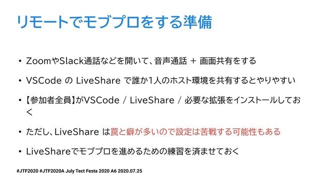 #JTF2020 #JTF2020A July Tect Festa 2020 A6 2020.07.25
リモートでモブプロをする準備
• ZoomやSlack通話などを開いて、音声通話 + 画面共有をする
• VSCode の LiveShare で誰か1人のホスト環境を共有するとやりやすい
• 【参加者全員】がVSCode / LiveShare / 必要な拡張をインストールしてお
く
• ただし、LiveShare は罠と癖が多いので設定は苦戦する可能性もある
• LiveShareでモブプロを進めるための練習を済ませておく
