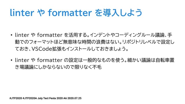 #JTF2020 #JTF2020A July Tect Festa 2020 A6 2020.07.25
linter や formatter を導入しよう
• linter や formatter を活用する。インデントやコーディングルール議論、手
動でのフォーマットほど無意味な時間の浪費はない。リポジトリレベルで設定し
ておき、VSCode拡張もインストールしておきましょう。
• linter や formatter の設定は一般的なものを使う。細かい議論は自転車置
き場議論にしかならないので限りなく不毛
