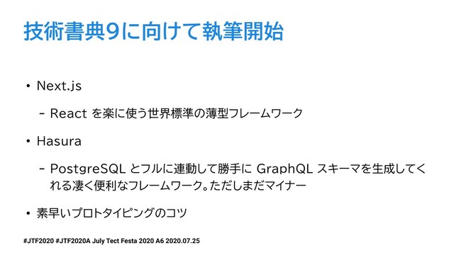 #JTF2020 #JTF2020A July Tect Festa 2020 A6 2020.07.25
技術書典9に向けて執筆開始
• Next.js
- React を楽に使う世界標準の薄型フレームワーク
• Hasura
- PostgreSQL とフルに連動して勝手に GraphQL スキーマを生成してく
れる凄く便利なフレームワーク。ただしまだマイナー
• 素早いプロトタイピングのコツ
