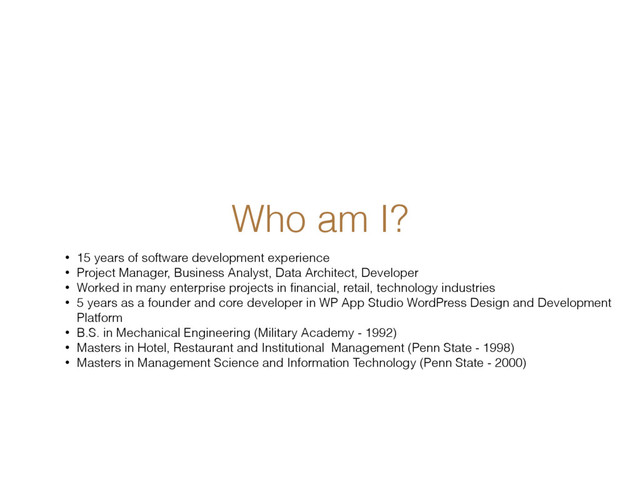 Who am I?
• 15 years of software development experience
• Project Manager, Business Analyst, Data Architect, Developer
• Worked in many enterprise projects in ﬁnancial, retail, technology industries
• 5 years as a founder and core developer in WP App Studio WordPress Design and Development
Platform
• B.S. in Mechanical Engineering (Military Academy - 1992)
• Masters in Hotel, Restaurant and Institutional Management (Penn State - 1998)
• Masters in Management Science and Information Technology (Penn State - 2000)
