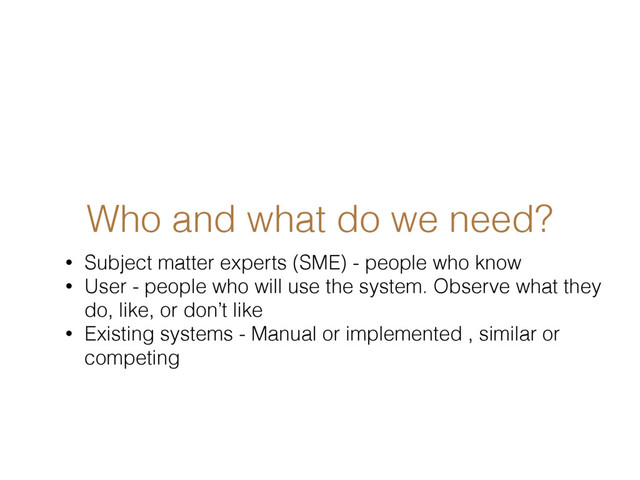 Who and what do we need?
• Subject matter experts (SME) - people who know
• User - people who will use the system. Observe what they
do, like, or don’t like
• Existing systems - Manual or implemented , similar or
competing
