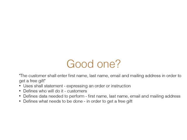 Good one?
"The customer shall enter ﬁrst name, last name, email and mailing address in order to
get a free gift"
• Uses shall statement - expressing an order or instruction
• Deﬁnes who will do it - customers
• Deﬁnes data needed to perform - ﬁrst name, last name, email and mailing address
• Deﬁnes what needs to be done - in order to get a free gift
