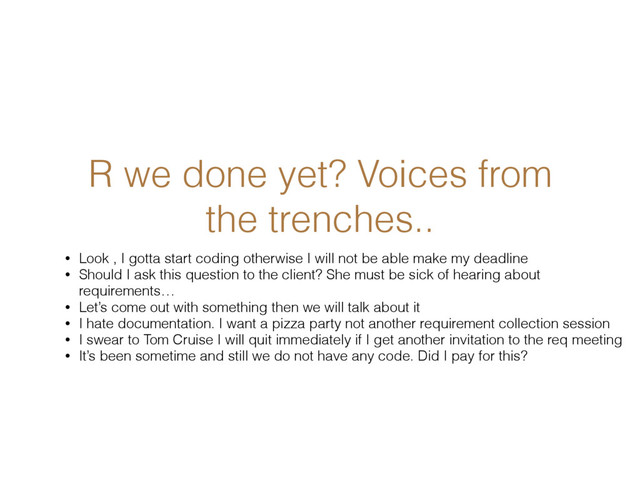 R we done yet? Voices from
the trenches..
• Look , I gotta start coding otherwise I will not be able make my deadline
• Should I ask this question to the client? She must be sick of hearing about
requirements…
• Let’s come out with something then we will talk about it
• I hate documentation. I want a pizza party not another requirement collection session
• I swear to Tom Cruise I will quit immediately if I get another invitation to the req meeting
• It’s been sometime and still we do not have any code. Did I pay for this?
