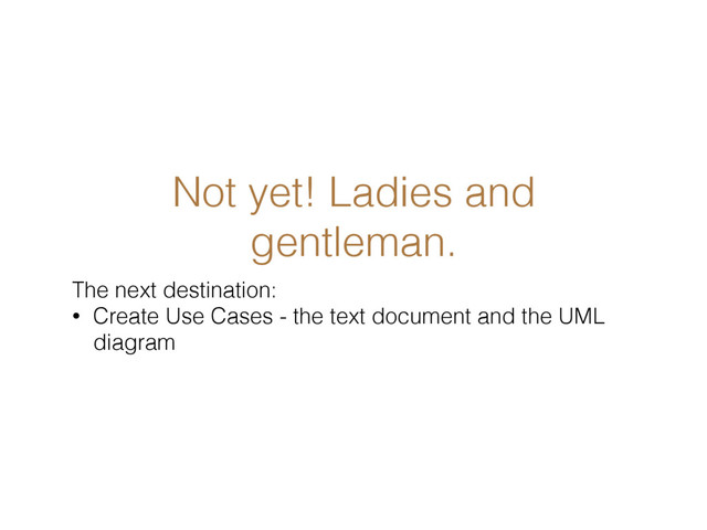 Not yet! Ladies and
gentleman.
The next destination:
• Create Use Cases - the text document and the UML
diagram

